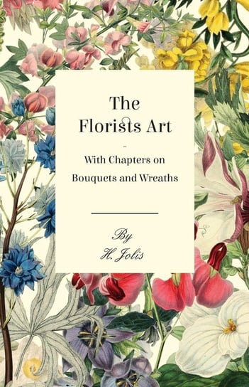 The Florists Art - With Chapters on Bouquets and Wreaths Jolis H.