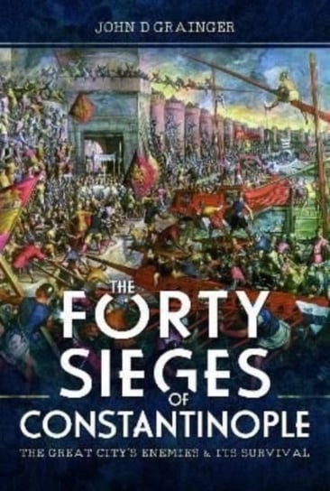 The Forty Sieges of Constantinople: The Great Citys Enemies and Its Survival John D. Grainger