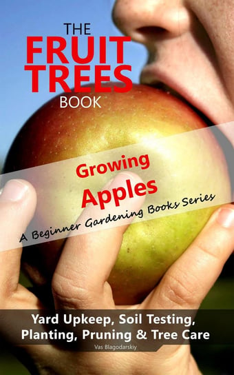 The Fruit Trees Book. Growing Apples - A Beginner Gardening Books Series; Yard Upkeep, Soil Testing, Planting, Pruning & Tree Care - ebook epub Vas Blagodarskiy