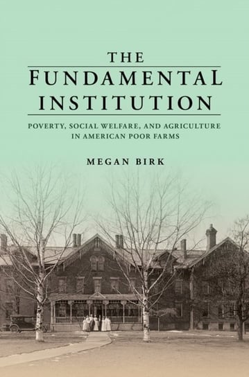 The Fundamental Institution. Poverty, Social Welfare, and Agriculture in American Poor Farms Megan Birk