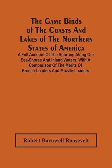 The Game Birds Of The Coasts And Lakes Of The Northern States Of America. A Full Account Of The Sporting Along Our Sea-Shores And Inland Waters, With A Comparison Of The Merits Of Breech-Loaders And Muzzle-Loaders Barnwell Roosevelt Robert