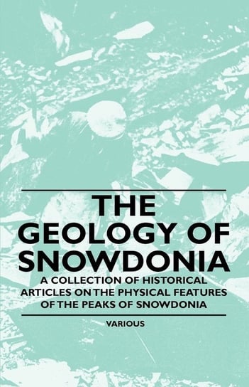 The Geology of Snowdonia - A Collection of Historical Articles on the Physical Features of the Peaks of Snowdonia Various