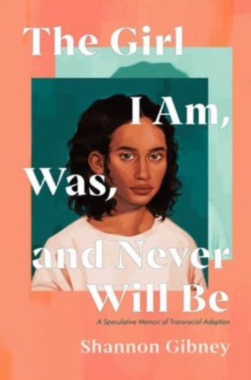 The Girl I Am, Was, and Never Will Be: A Speculative Memoir of Transracial Adoption Shannon Gibney
