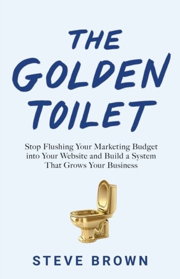 The Golden Toilet. Stop Flushing Your Marketing Budget into Your Website and Build a System That Gro Brown Steve