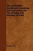 The Goldsmith's Handbook, Containing Full Instructions for the Alloying and Working of Gold George E. Gee