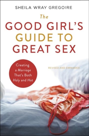 The Good Girls Guide to Great Sex: Creating a Marriage Thats Both Holy and Hot Sheila Wray Gregoire