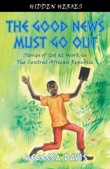 The Good News Must Go Out: True Stories of God at work in the Central African Republic Rebecca Davis