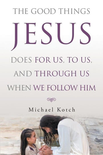 The Good Things Jesus Does For Us, To Us, And Through Us When We Follow Him Kotch Michael