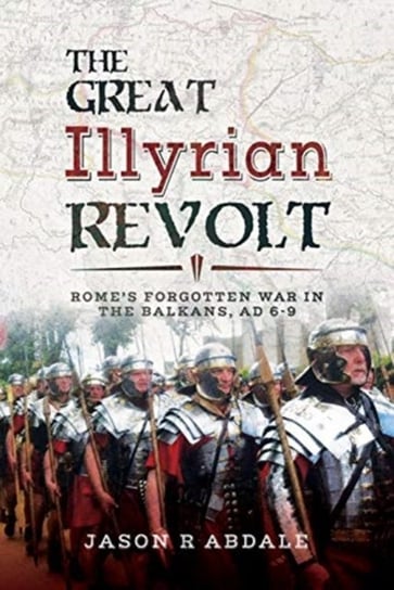The Great Illyrian Revolt: Romes Forgotten War in the Balkans, AD 6 -9 Jason R. Abdale