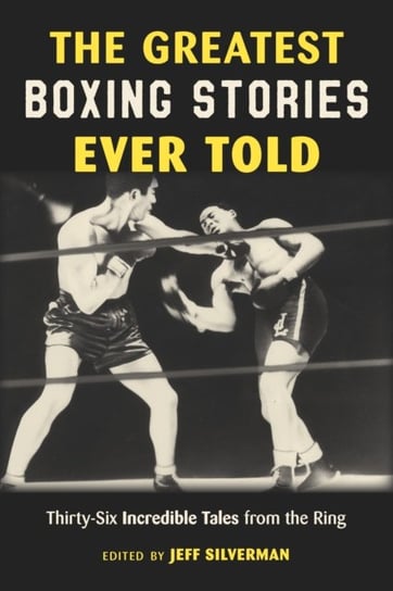 The Greatest Boxing Stories Ever Told: Thirty-Six Incredible Tales from the Ring Jeff Silverman