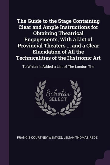 The Guide to the Stage Containing Clear and Ample Instructions for Obtaining Theatrical Engagements, With a List of Provincial Theaters ... and a Clear Elucidation of All the Technicalities of the Histrionic Art Wemyss Francis Courtney