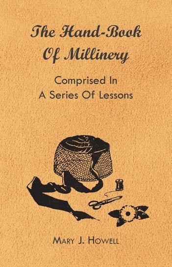 The Hand-Book of Millinery - Comprised in a Series of Lessons for the Formation of Bonnets, Capotes, Turbans, Caps, Bows, Etc - To Which is Appended a Treatise on Taste, and the Blending of Colours - Also an Essay on Corset Making Mary J. Howell