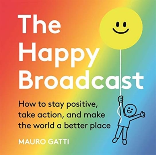 The Happy Broadcast. How to stay positive, take action, and make the world a better place Mauro Gatti