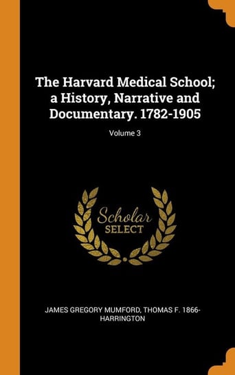 The Harvard Medical School; a History, Narrative and Documentary. 1782-1905; Volume 3 Mumford James Gregory