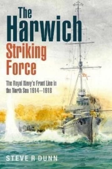 The Harwich Striking Force: The Royal Navy's Front Line in the North Sea 1914-1918 Steve Dunn