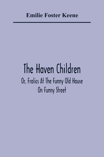 The Haven Children; Or, Frolics At The Funny Old House On Funny Street Foster Keene Emilie