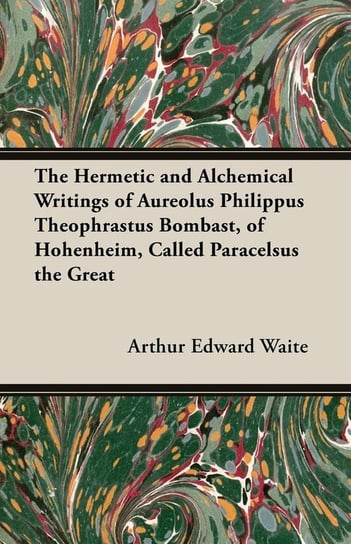 The Hermetic and Alchemical Writings of Aureolus Philippus Theophrastus Bombast, of Hohenheim, Called Paracelsus the Great Waite Arthur Edward