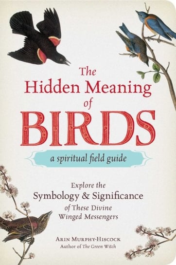 The Hidden Meaning of Birds--A Spiritual Field Guide: Explore the Symbology and Significance of These Divine Winged Messengers Murphy-Hiscock Arin