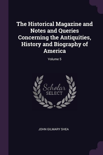 The Historical Magazine and Notes and Queries Concerning the Antiquities, History and Biography of America. Volume 5 Shea John Gilmary