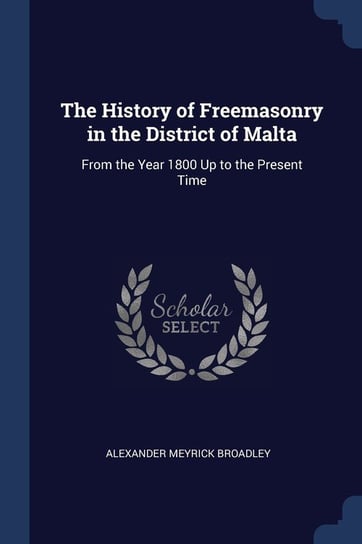 The History of Freemasonry in the District of Malta: From the Year 1800 Up to the Present Time Alexander Meyrick Broadley