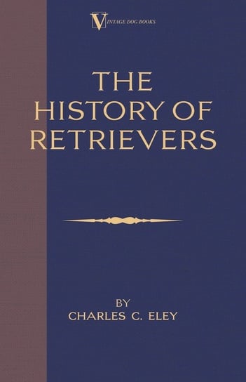 The History Of Retrievers (A Vintage Dog Books Breed Classic - Labrador - Flat-Coated Retriever - Golden Retriever) Eley Charles C.