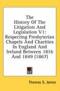 The History of the Litigation and Legislation V1: Respecting Presbyterian Chapels and Charities in England and Ireland Between 1816 and 1849 (1867) Thomas James S.