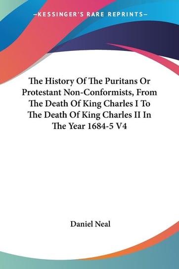 The History Of The Puritans Or Protestant Non-Conformists, From The Death Of King Charles I To The Death Of King Charles II In The Year 1684-5 V4 Daniel Neal