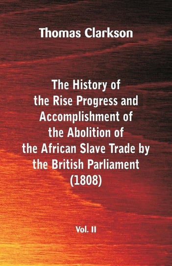 The History of the Rise, Progress and Accomplishment of the Abolition of the African Slave Trade by the British Parliament (1808), Vol. II Clarkson Thomas