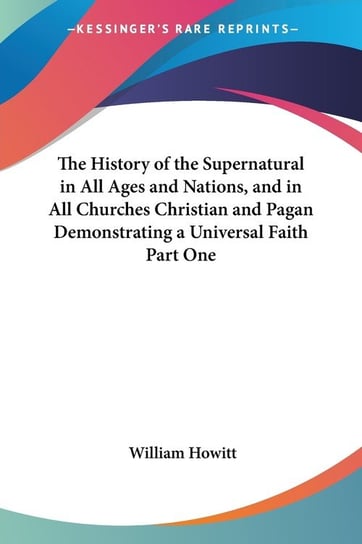 The History of the Supernatural in All Ages and Nations, and in All Churches Christian and Pagan Demonstrating a Universal Faith Part One William Howitt