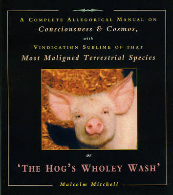 The Hog's Wholey Wash: A Complete Allegorical Manual on Consciousness and Cosmos, with Vindication Sublime of That Most Maligned Terrestrial Species Mitchell Malcolm