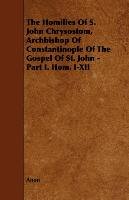 The Homilies of S. John Chrysostom, Archbishop of Constantinople of the Gospel of St. John - Part I. Hom. I-XII Anon