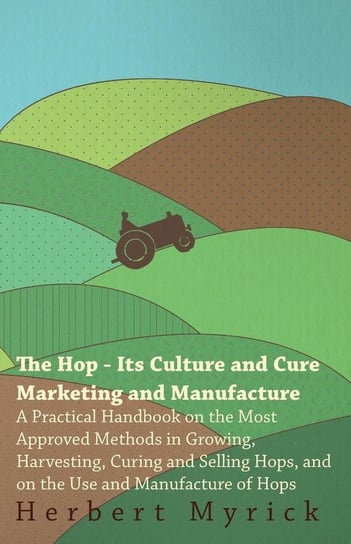 The Hop - Its Culture And Cure Marketing And Manufacture. A Practical Handbook On The Most Approved Methods In Growing, Harvesting, Curing And Selling Hops, And On The Use And Manufacture Of Hops Myrick Herbert