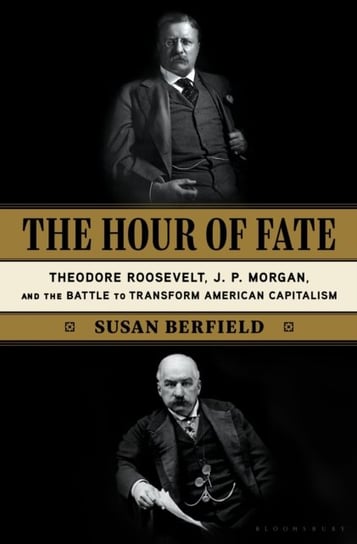 The Hour of Fate: Theodore Roosevelt, J.P. Morgan, and the Battle to Transform American Capitalism Susan Berfield
