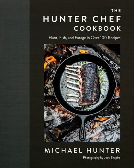 The Hunter Chef Cookbook. Hunt, Fish, and Forage in Over 100 Recipes Michael Hunter