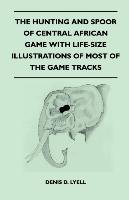 The Hunting and Spoor of Central African Game With Life-Size Illustrations of Most of the Game Tracks Lyell Denis D.