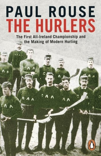 The Hurlers: The First All-Ireland Championship and the Making of Modern Hurling Paul Rouse