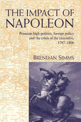 The Impact of Napoleon: Prussian High Politics, Foreign Policy and the Crisis of the Executive, 1797 1806 Simms Brendan