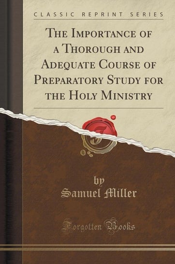 The Importance of a Thorough and Adequate Course of Preparatory Study for the Holy Ministry (Classic Reprint) Miller Samuel