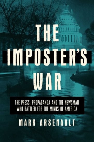 The Imposters War. The Press, Propaganda, and the Newsman who Battled for the Minds of America Mark Arsenault