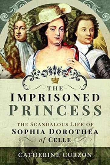 The Imprisoned Princess: The Scandalous Life of Sophia Dorothea of Celle Catherine Curzon