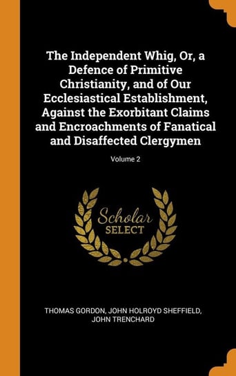The Independent Whig, Or, a Defence of Primitive Christianity, and of Our Ecclesiastical Establishment, Against the Exorbitant Claims and Encroachments of Fanatical and Disaffected Clergymen; Volume 2 Gordon Thomas