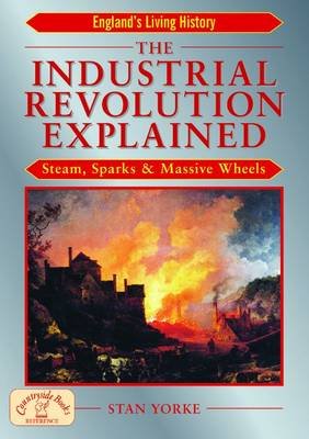 The Industrial Revolution Explained: Steam, Sparks and Massive Wheels - An Illustrated Guide to the Technology that Changed Britain Forever Stan Yorke