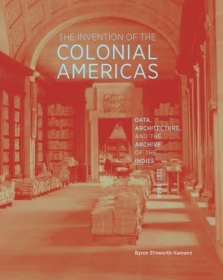The Invention of the Colonial Americas: Data, Architecture, and the Archive of the Indies, 1781-1844 Byron Ellsworth Hamann
