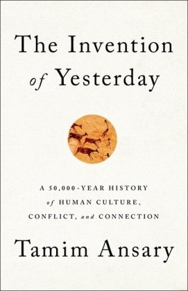 The Invention of Yesterday: A 50,000-Year History of Human Culture, Conflict, and Connection Ansary Tamim