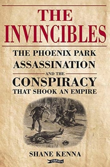 The Invincibles: The Phoenix Park Assassinations and the Conspiracy that Shook an Empire Shane Kenna