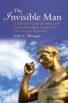 The Invisible Man: A Self-Help Guide for Men with Eating Disorders, Compulsive Exercise and Bigorexia Morgan John F.