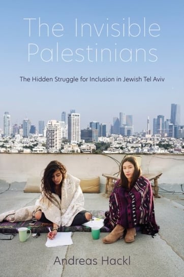 The Invisible Palestinians The Hidden Struggle for Inclusion in Jewish Tel Aviv Andreas Hackl