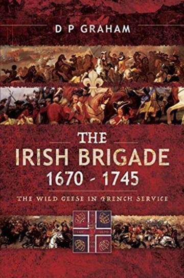 The Irish Brigade 1670-1745: The Wild Geese in French Service D. P. Graham