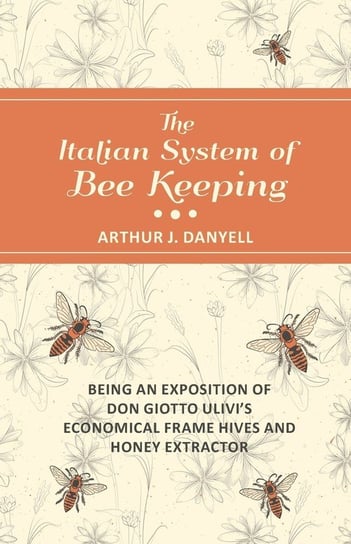 The Italian System of Bee Keeping - Being an Exposition of Don Giotto Ulivi's Economical Frame Hives and Honey Extractor Danyell Arthur J.