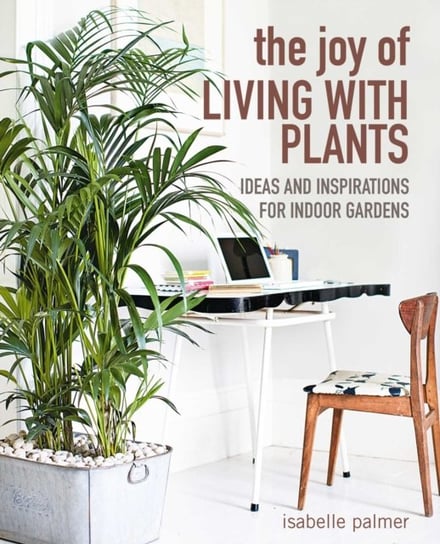The Joy of Living with Plants: Ideas and Inspirations for Indoor Gardens Isabelle Palmer